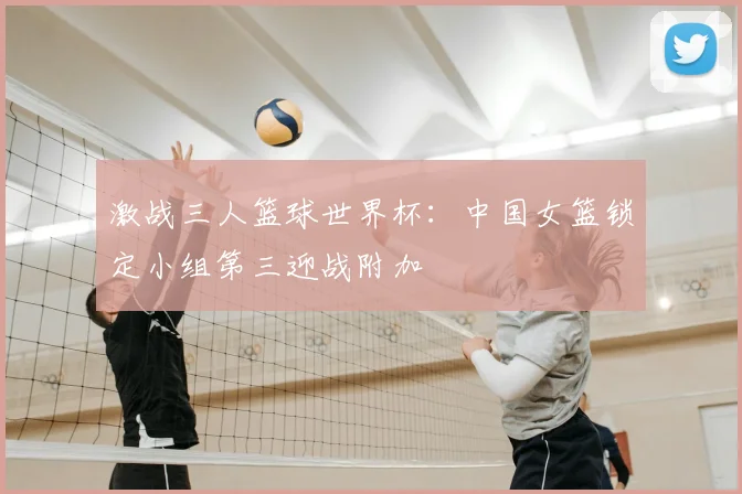 激战三人篮球世界杯:中国女篮锁定小组第三迎战附加